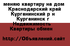 меняю квартиру на дом - Краснодарский край, Курганинский р-н, Курганинск г. Недвижимость » Квартиры обмен   